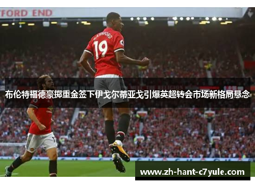 布伦特福德豪掷重金签下伊戈尔蒂亚戈引爆英超转会市场新格局悬念